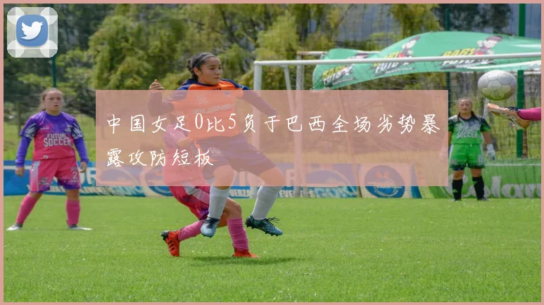 中国女足0比5负于巴西全场劣势暴露攻防短板