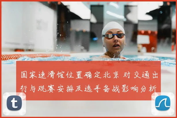 国家速滑馆位置确定北京 对交通出行与观赛安排及选手备战影响分析