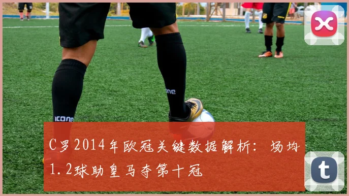 C罗2014年欧冠关键数据解析：场均1.2球助皇马夺第十冠