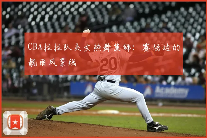 CBA拉拉队美女热舞集锦：赛场边的靓丽风景线