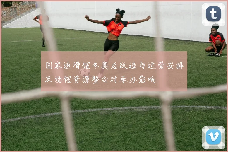 国家速滑馆冬奥后改造与运营安排及场馆资源整合对承办影响