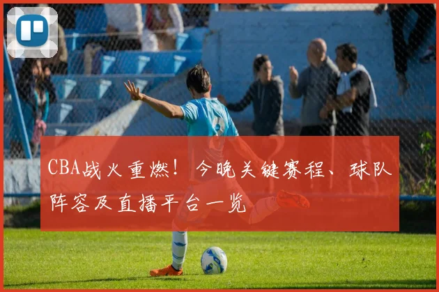 CBA战火重燃！今晚关键赛程、球队阵容及直播平台一览