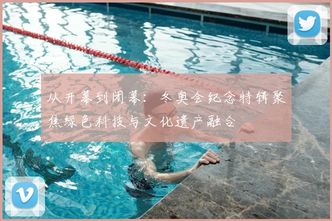 从开幕到闭幕：冬奥会纪念特辑聚焦绿色科技与文化遗产融合