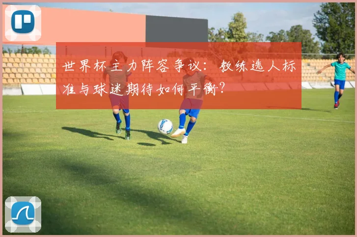 世界杯主力阵容争议：教练选人标准与球迷期待如何平衡？