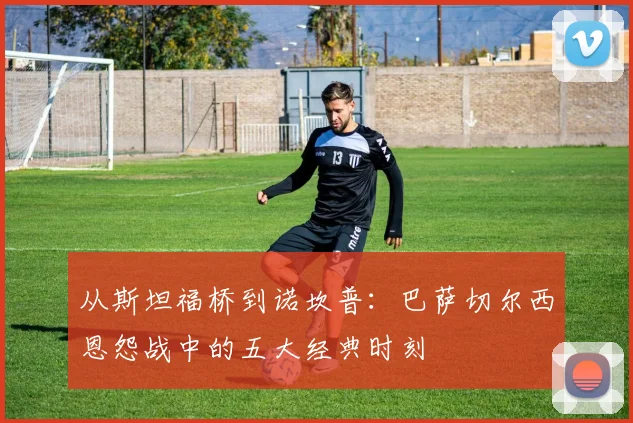 从斯坦福桥到诺坎普：巴萨切尔西恩怨战中的五大经典时刻