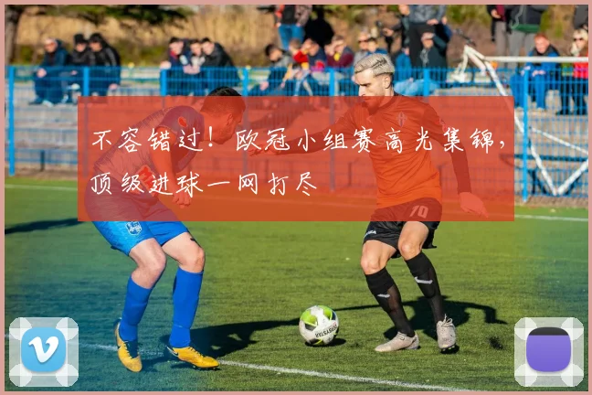 不容错过！欧冠小组赛高光集锦，顶级进球一网打尽