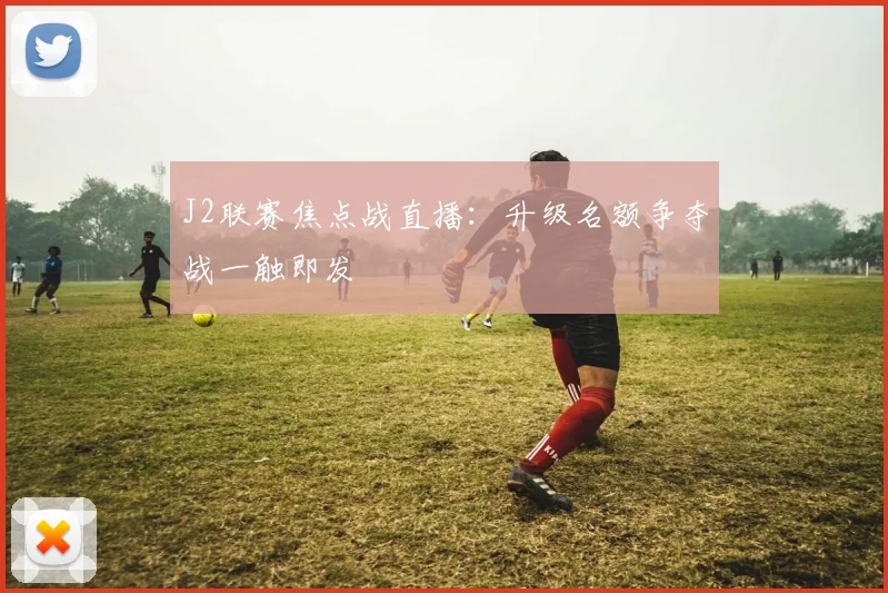 J2联赛焦点战直播：升级名额争夺战一触即发