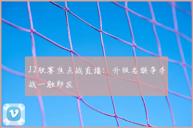 J2联赛焦点战直播：升级名额争夺战一触即发