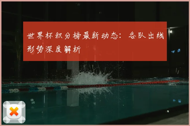 世界杯积分榜最新动态：各队出线形势深度解析