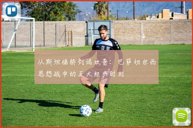 从斯坦福桥到诺坎普：巴萨切尔西恩怨战中的五大经典时刻