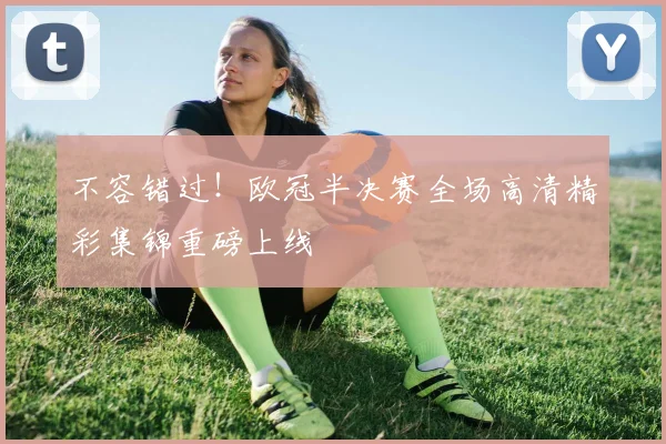 不容错过！欧冠半决赛全场高清精彩集锦重磅上线