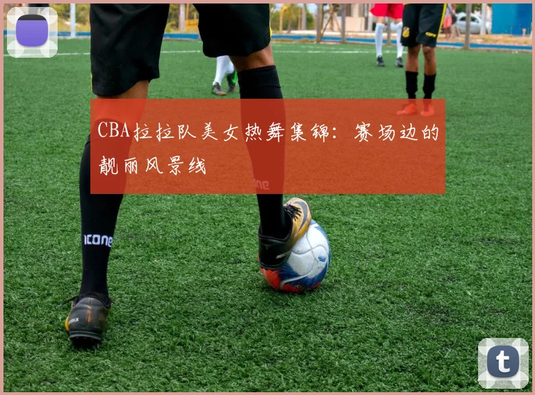 CBA拉拉队美女热舞集锦：赛场边的靓丽风景线