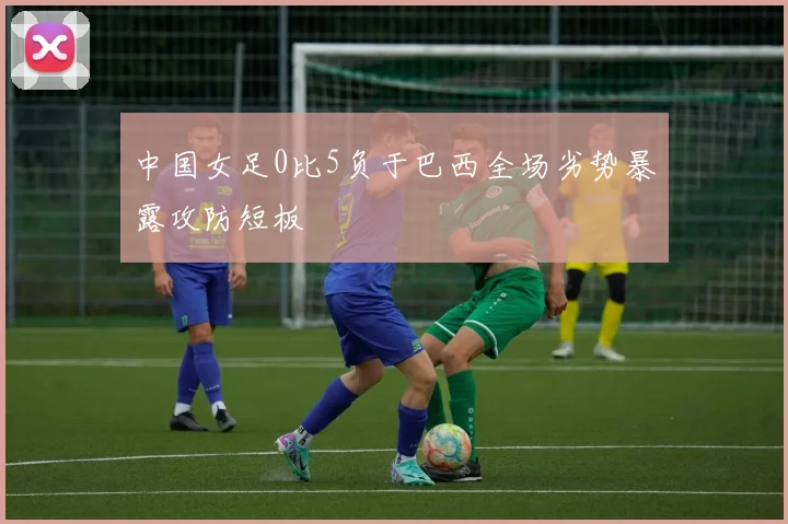中国女足0比5负于巴西全场劣势暴露攻防短板