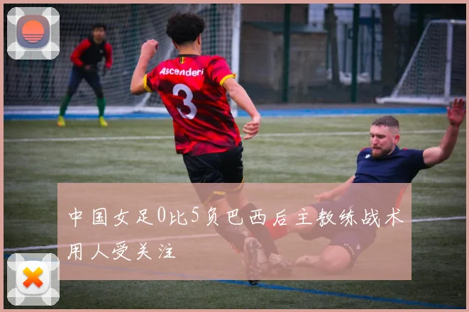 中国女足0比5负巴西后主教练战术用人受关注