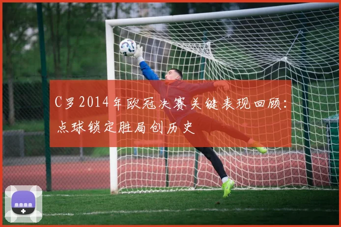 C罗2014年欧冠决赛关键表现回顾：点球锁定胜局创历史